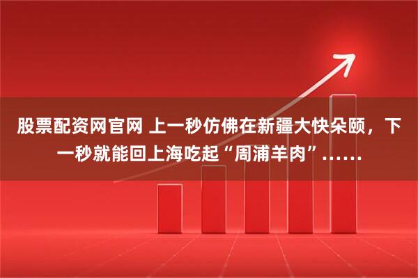 股票配资网官网 上一秒仿佛在新疆大快朵颐，下一秒就能回上海吃起“周浦羊肉”……