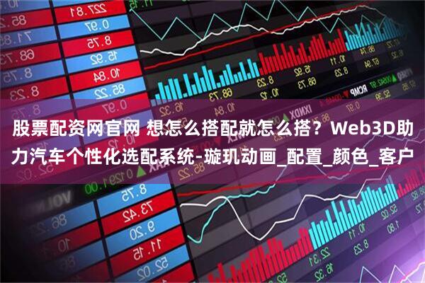股票配资网官网 想怎么搭配就怎么搭？Web3D助力汽车个性化选配系统-璇玑动画_配置_颜色_客户