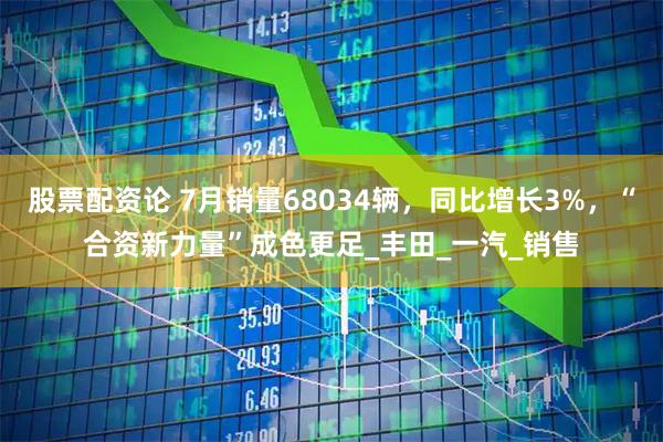 股票配资论 7月销量68034辆，同比增长3%，“合资新力量”成色更足_丰田_一汽_销售
