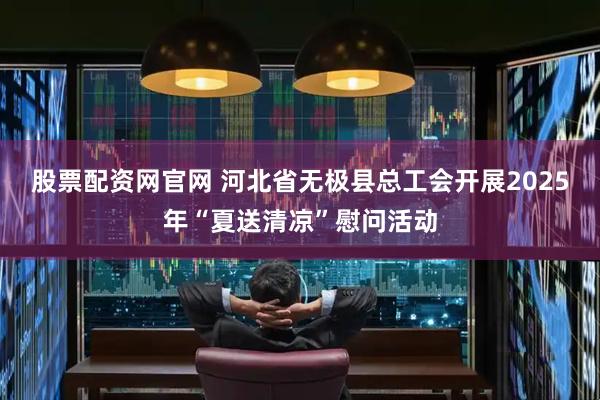 股票配资网官网 河北省无极县总工会开展2025年“夏送清凉”慰问活动