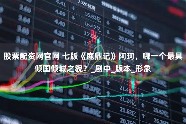 股票配资网官网 七版《鹿鼎记》阿珂，哪一个最具倾国倾城之貌？_剧中_版本_形象
