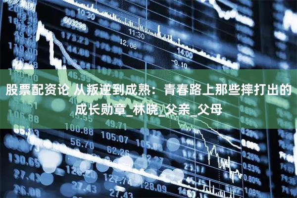 股票配资论 从叛逆到成熟：青春路上那些摔打出的成长勋章_林晓_父亲_父母
