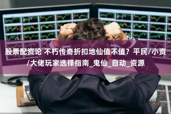 股票配资论 不朽传奇折扣地仙值不值？平民/小资/大佬玩家选择指南_鬼仙_自动_资源