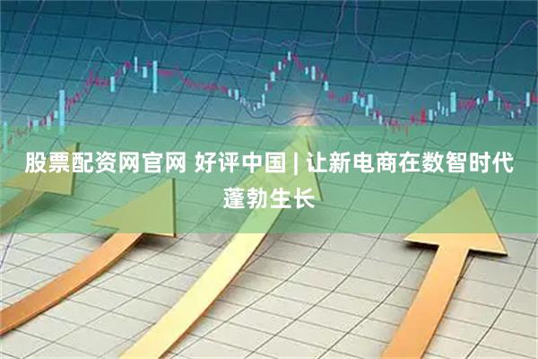 股票配资网官网 好评中国 | 让新电商在数智时代蓬勃生长