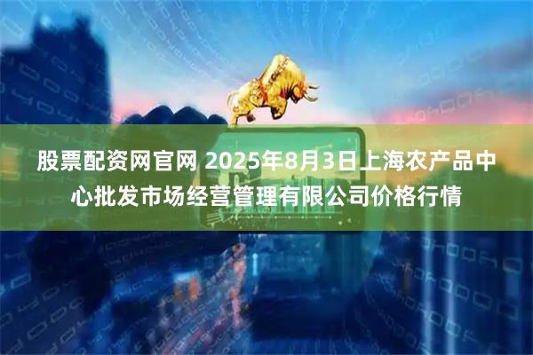 股票配资网官网 2025年8月3日上海农产品中心批发市场经营管理有限公司价格行情