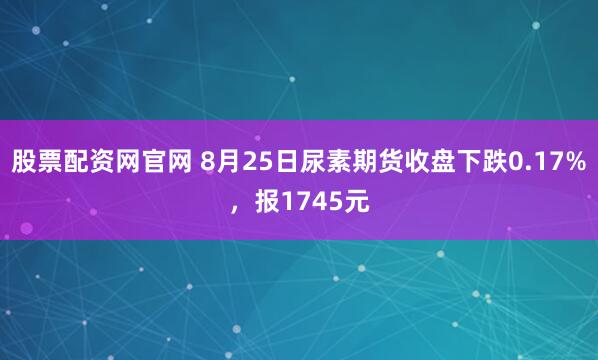 股票配资网官网 8月25日尿素期货收盘下跌0.17%，报1745元
