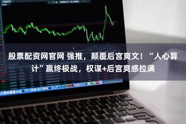 股票配资网官网 强推，颠覆后宫爽文！“人心算计”赢终极战，权谋+后宫爽感拉满