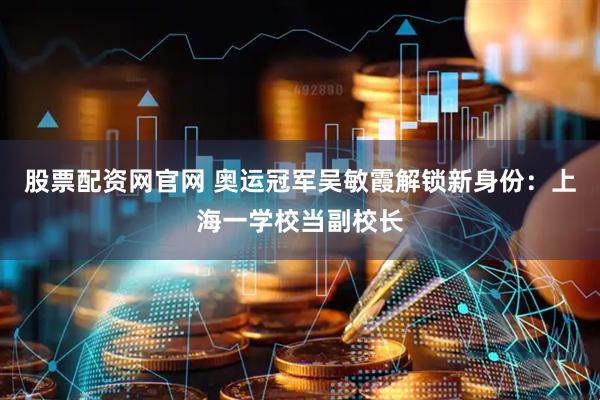 股票配资网官网 奥运冠军吴敏霞解锁新身份：上海一学校当副校长