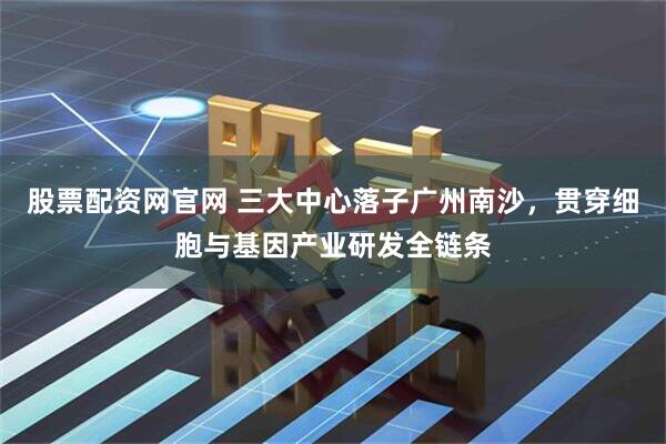 股票配资网官网 三大中心落子广州南沙，贯穿细胞与基因产业研发全链条