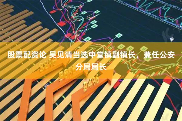 股票配资论 吴见清当选中堂镇副镇长，兼任公安分局局长