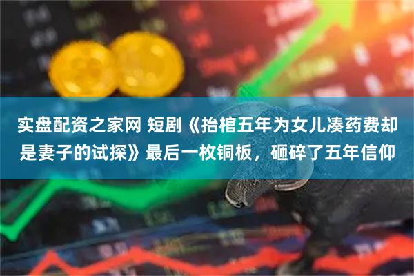 实盘配资之家网 短剧《抬棺五年为女儿凑药费却是妻子的试探》最后一枚铜板，砸碎了五年信仰