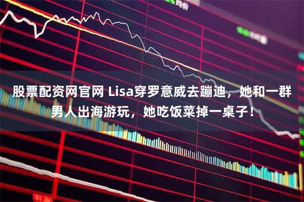 股票配资网官网 Lisa穿罗意威去蹦迪，她和一群男人出海游玩，她吃饭菜掉一桌子！