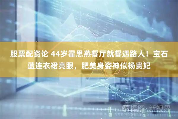 股票配资论 44岁霍思燕餐厅就餐遇路人！宝石蓝连衣裙亮眼，肥美身姿神似杨贵妃