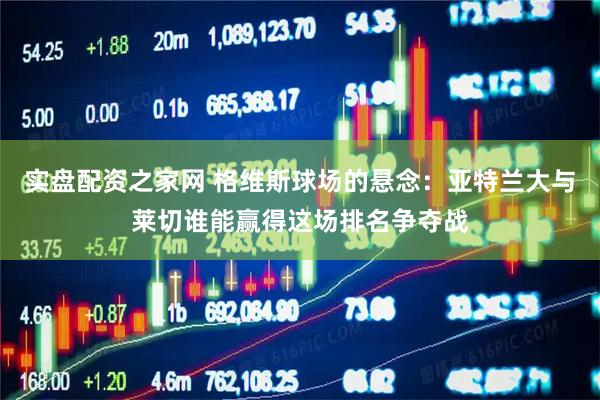 实盘配资之家网 格维斯球场的悬念：亚特兰大与莱切谁能赢得这场排名争夺战