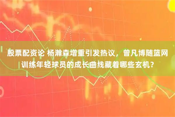 股票配资论 杨瀚森增重引发热议，曾凡博随篮网训练年轻球员的成长曲线藏着哪些玄机？