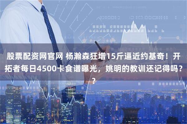 股票配资网官网 杨瀚森狂增15斤逼近约基奇！开拓者每日4500卡食谱曝光，姚明的教训还记得吗？
