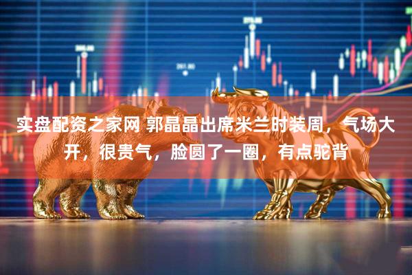 实盘配资之家网 郭晶晶出席米兰时装周，气场大开，很贵气，脸圆了一圈，有点驼背