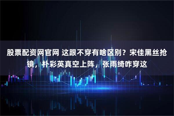 股票配资网官网 这跟不穿有啥区别？宋佳黑丝抢镜，朴彩英真空上阵，张雨绮咋穿这