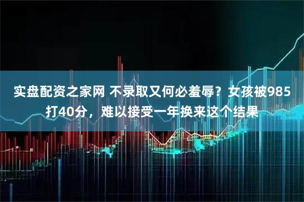实盘配资之家网 不录取又何必羞辱？女孩被985打40分，难以接受一年换来这个结果