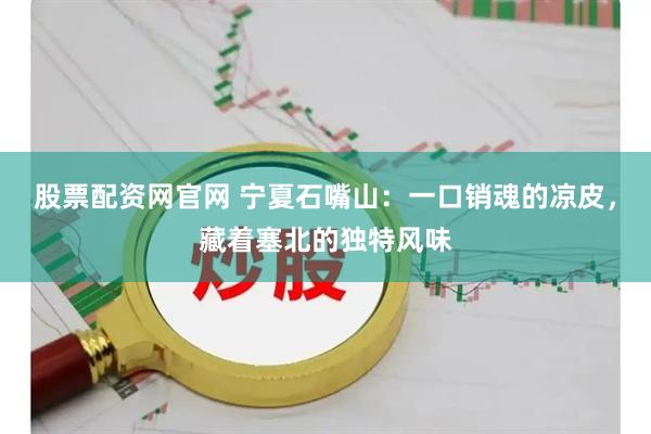 股票配资网官网 宁夏石嘴山：一口销魂的凉皮，藏着塞北的独特风味