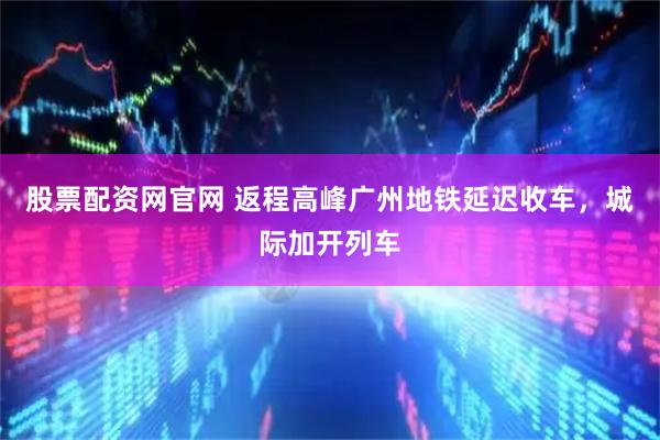 股票配资网官网 返程高峰广州地铁延迟收车，城际加开列车