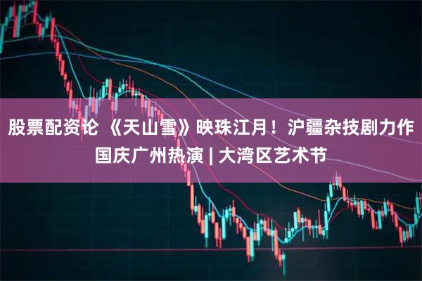 股票配资论 《天山雪》映珠江月！沪疆杂技剧力作国庆广州热演 | 大湾区艺术节