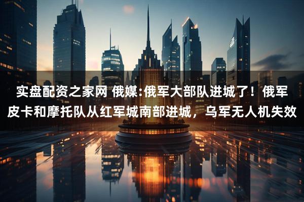 实盘配资之家网 俄媒:俄军大部队进城了！俄军皮卡和摩托队从红军城南部进城，乌军无人机失效