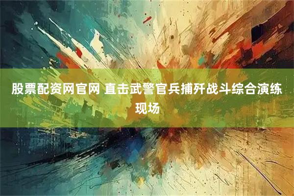 股票配资网官网 直击武警官兵捕歼战斗综合演练现场