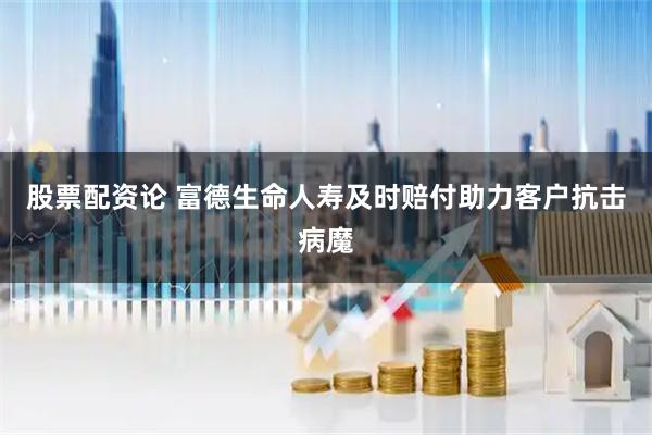 股票配资论 富德生命人寿及时赔付助力客户抗击病魔