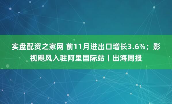 实盘配资之家网 前11月进出口增长3.6%；影视飓风入驻阿里国际站丨出海周报
