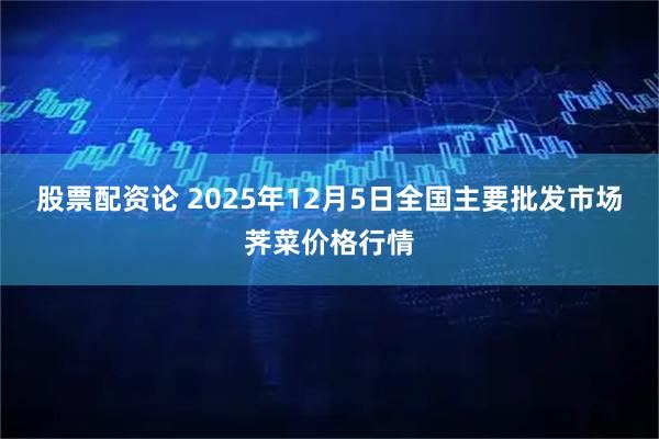 股票配资论 2025年12月5日全国主要批发市场荠菜价格行情