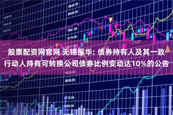 股票配资网官网 无锡振华: 债券持有人及其一致行动人持有可转换公司债券比例变动达10%的公告
