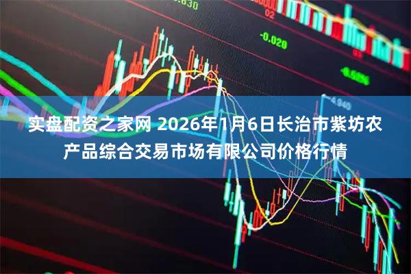 实盘配资之家网 2026年1月6日长治市紫坊农产品综合交易市场有限公司价格行情