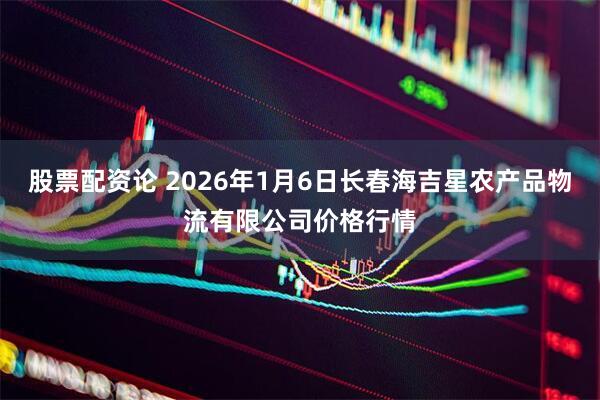 股票配资论 2026年1月6日长春海吉星农产品物流有限公司价格行情