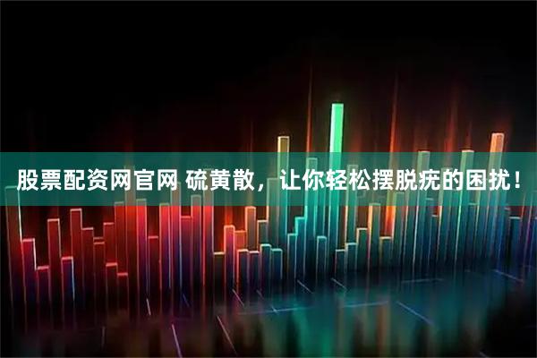 股票配资网官网 硫黄散，让你轻松摆脱疣的困扰！