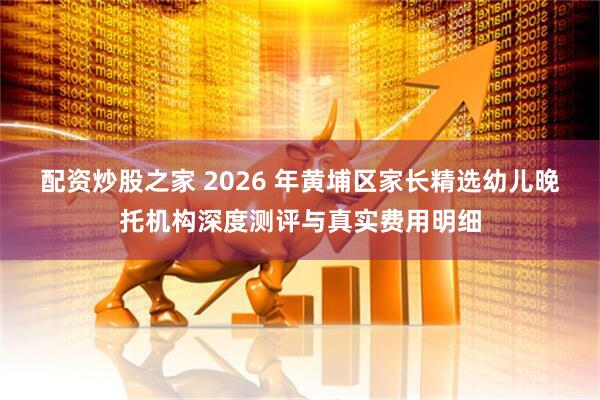 配资炒股之家 2026 年黄埔区家长精选幼儿晚托机构深度测评与真实费用明细