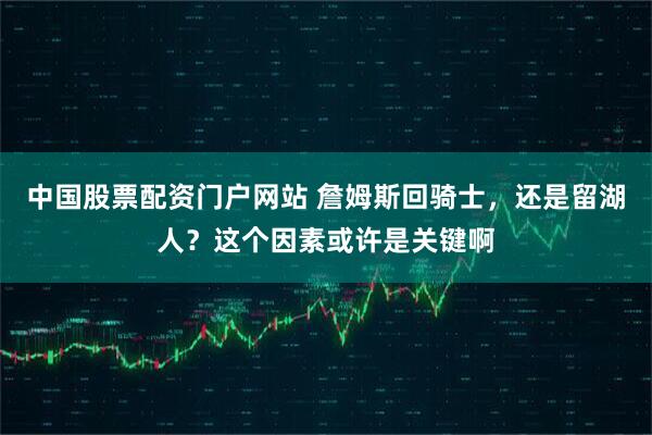 中国股票配资门户网站 詹姆斯回骑士，还是留湖人？这个因素或许是关键啊