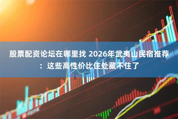 股票配资论坛在哪里找 2026年武夷山民宿推荐：这些高性价比住处藏不住了