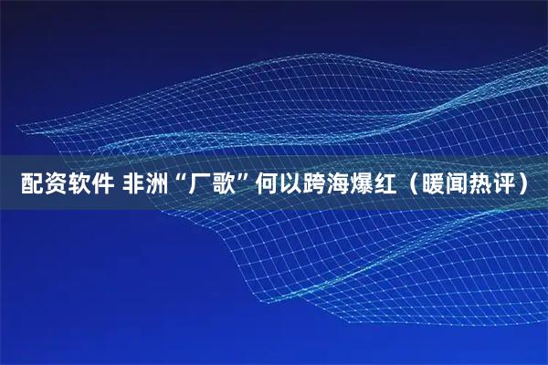 配资软件 非洲“厂歌”何以跨海爆红（暖闻热评）