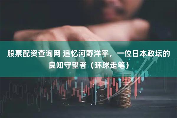 股票配资查询网 追忆河野洋平，一位日本政坛的良知守望者（环球走笔）